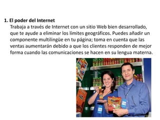 1. El poder del Internet
Trabaja a través de Internet con un sitio Web bien desarrollado,
que te ayude a eliminar los límites geográficos. Puedes añadir un
componente multilingüe en tu página; toma en cuenta que las
ventas aumentarán debido a que los clientes responden de mejor
forma cuando las comunicaciones se hacen en su lengua materna.

 
