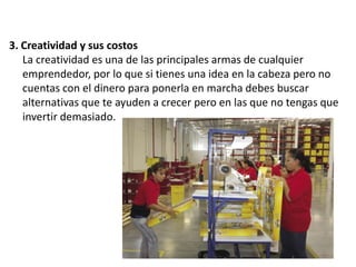 3. Creatividad y sus costos
La creatividad es una de las principales armas de cualquier
emprendedor, por lo que si tienes una idea en la cabeza pero no
cuentas con el dinero para ponerla en marcha debes buscar
alternativas que te ayuden a crecer pero en las que no tengas que
invertir demasiado.

 