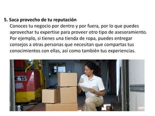 5. Saca provecho de tu reputación
Conoces tu negocio por dentro y por fuera, por lo que puedes
aprovechar tu expertise para proveer otro tipo de asesoramiento.
Por ejemplo, si tienes una tienda de ropa, puedes entregar
consejos a otras personas que necesitan que compartas tus
conocimientos con ellas, así como también tus experiencias.

 