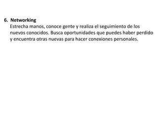 6. Networking
Estrecha manos, conoce gente y realiza el seguimiento de los
nuevos conocidos. Busca oportunidades que puedes haber perdido
y encuentra otras nuevas para hacer conexiones personales.

 
