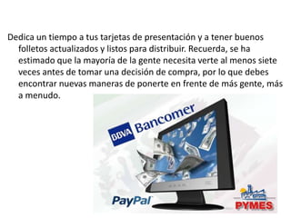 Dedica un tiempo a tus tarjetas de presentación y a tener buenos
folletos actualizados y listos para distribuir. Recuerda, se ha
estimado que la mayoría de la gente necesita verte al menos siete
veces antes de tomar una decisión de compra, por lo que debes
encontrar nuevas maneras de ponerte en frente de más gente, más
a menudo.

 