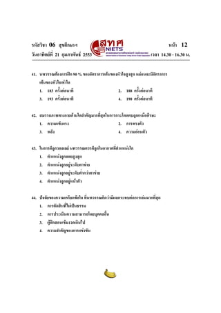 รหัสวิชา 06 สุขศึกษาฯ
วันอาทิตยที่ 21 กุมภาพันธ 2553

หนา 12
เวลา 14.30 - 16.30 น.

41. นพวรรณตองการฝก 90 % ของอัตราการเตนของหัวใจสูงสุด หลอนจะมีอัตราการ
เตนของหัวใจเทาใด
1. 183 ครั้งตอนาที
2. 188 ครั้งตอนาที
3. 193 ครั้งตอนาที
4. 198 ครั้งตอนาที
42. สมรรถภาพทางกายดานใดสําคัญมากที่สุดในการกระโดดตบลูกเหนือศีรษะ
1. ความแข็งแรง
2. การทรงตัว
3. พลัง
4. ความออนตัว
43. ในการตีลูกวอลเลย นพวรรณควรตีลูกในอากาศที่ตําแหนงใด
1. ตําแหนงลูกลอยสูงสุด
2. ตําแหนงลูกอยูระดับตาขาย

3. ตําแหนงลูกอยูระดับต่ํากวาตาขาย

4. ตําแหนงลูกอยูหนาตัว

44. ปจจัยของความเครียดขอใด ที่นพวรรณคิดวามีผลกระทบตอการเลนมากที่สุด
1. การตัดสินทีไมเปนธรรม
่
2. การประเมินความสามารถโดยบุคคลอืน
่
3. ผูฝกสอนเขมงวดเกินไป
4. ความสําคัญของการแขงขัน

 