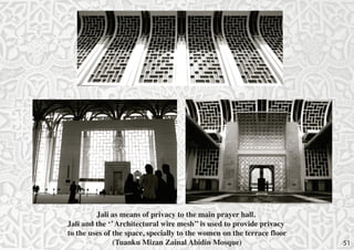 Jali as means of privacy to the main prayer hall.
Jali and the ‘’ Architectural wire mesh’’ is used to provide privacy
to the uses of the space, specially to the women on the terrace floor
(Tuanku Mizan Zainal Abidin Mosque)

51

 