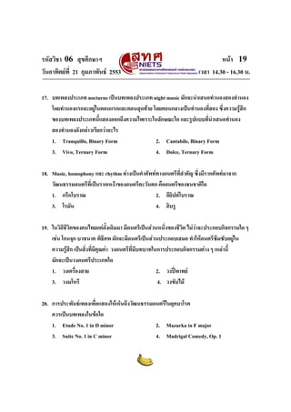 รหัสวิชา 06 สุขศึกษาฯ
วันอาทิตยที่ 21 กุมภาพันธ 2553

หนา 19
เวลา 14.30 - 16.30 น.

17. บทเพลงประเภท nocturne เปนบทเพลงประเภท night music มักจะนําเสนอทํานองสองทํานอง
โดยทํานองแรกจะอยูในตอนแรกและตอนสุดทาย โดยตอนกลางเปนทํานองที่สอง ซึงความรูสึก
่
ของบทเพลงประเภทนี้แสดงออกถึงความไพเราะในลักษณะใด และรูปแบบที่นําเสนอทํานอง
สองทํานองดังกลาวเรียกวาอะไร
1. Tranquillo, Binary Form
2. Cantabile, Binary Form
3. Vivo, Ternary Form
4. Dolce, Ternary Form
18. Music, homophony และ rhythm ตางเปนคําศัพททางดนตรีที่สําคัญ ซึ่งมีรากศัพทมาจาก
วัฒนธรรมดนตรีที่เปนรากเหงาของดนตรีตะวันตก คือดนตรีของชนชาติใด
1. กรีกโบราณ
2. อียิปตโบราณ
3. โรมัน
4. ฮิบรู
19. ในวิถีชีวิตของคนไทยแตดงเดิมมา มีดนตรีเปนสวนหนึงของชีวต ไมวาจะประกอบกิจกรรมใด ๆ
ั้
่
ิ

เชน โกนจุก บวชนาค พิธีศพ มักจะมีดนตรีเปนสวนประกอบเสมอ ทําใหดนตรีซมซับอยูใน
ึ
ความรูสึก เปนสิ่งที่มีคุณคา วงดนตรีที่มบทบาทในการประกอบกิจกรรมตาง ๆ เหลานี้
ี
มักจะเปนวงดนตรีประเภทใด
1. วงเครื่องสาย
2. วงปพาทย
3. วงมโหรี
4. วงขับไม
20. การประพันธเพลงเพื่อแสดงใหเห็นถึงวัฒนธรรมดนตรีในยุคบาโรค
ควรเปนบทเพลงในขอใด
1. Etude No. 1 in D minor
2. Mazurka in F major
3. Suite No. 1 in C minor
4. Madrigal Comedy, Op. 1

 