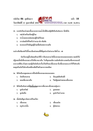 รหัสวิชา 06 สุขศึกษาฯ
วันอาทิตยที่ 21 กุมภาพันธ 2553

หนา 10
เวลา 14.30 - 16.30 น.

35. หากนักเรียนชวยคนขึนมาจากการจมน้ําสิงที่ตองปฏิบติเปนอันดับแรก คือขอใด
้
่
ั
1. เขยาตัวพรอมเรียกผูปวย
2. นําน้ําออกจากปอดของผูปวยใหหมด

3. การปลดสิงที่รัดตรึงรางกาย เชน เข็มขัด
่
4. ตะแคงหนาใกลจมูกผูปวยเพือสังเกตการหายใจ
่
จงอานขอเขียนตอไปนี้และเลือกคําตอบทีดีที่สุดสําหรับคําถาม ขอที่ 36 – 40
่
นิดเรียนอยูชั้นมัธยมศึกษาปที่ 5 เปนคนสวย มีเพื่อนชายมาชอบเธอหลายคน เธอมักไม
ปฏิเสธเมื่อมีเพื่อนชายชวนไปเที่ยวกลางคืน ในที่สุดเธอมีความสัมพันธทางเพศกับเพื่อนชายจนมี
อาการแพทอง ดวยความกลุมใจนิดจึงนําเรื่องไปปรึกษาเพื่อนชาย ซึ่งเพื่อนชายแนะนําใหไปทําแทง
ผลสุดทายนิดไปทําแทงแตตองเสียชีวิตดวยอาการตกเลือด
36. ขอใดเปนเหตุผลของการทีนิดมีเพื่อนชายมาชอบหลายคน
่
1. นิดเปนคนสวย
2. มีมนุษยสัมพันธดี
3. ชอบเที่ยวกลางคืน
4. ไมปฏิเสธคําขอของเพื่อนชาย
37 ขอใดเปนอันตรายที่เกิดขึ้นบอยจากการเที่ยวกลางคืนของหญิงสาว
1. ถูกชิงทรัพย
2. ถูกมอมยา
3. ถูกขมขืน
4. ถูกทํารายรางกาย
38. เมื่อเกิดปญหานิดควรปรึกษาใคร
1. เพื่อนชาย
3. ครูประจําชั้น

2. เพื่อนสนิท
4. ผูปกครอง

 