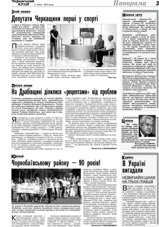 3 липня 2013 року 3Панорама
óðéîçÊ
Ракета-носій «Протон-М» з
трьома навігаційними супут-
никами «Глонасс-М» розбилася
одразу після старту на космо-
дромі Байконур. Як повідомили
в «Роскосмосі», в даний час йде
з’ясування причин аварії.
nnn
Китайців законодавчо зобо­
в’язали ходити в гості до бать-
ків. У країні запрацював закон,
який за неувагу дорослих людей
до їхніх найближчих предків пе-
редбачає штрафи і навіть тюр-
му. На думку китайських пар-
ламентаріїв, така ініціатива
допоможе стареньким почувати-
ся потрібними і не такими само-
тніми.
nnn
Опівночі з 30 червня на 1 липня
Хорватія офіційно вступила в
Євросоюз, ставши його 28-им
членом. На честь цієї події на
хорватсько-сербському кордоні в
присутності офіційних осіб і жур-
налістів була урочисто відкрита
табличка зі знаком Євросоюзу.
nnn
Впливового фінансиста Святого
Престолу заарештували за підо-
зрою в шахрайстві та відмиванні
грошей. Отець Нунціо Скарано
працював у департаменті неру-
хомості Ватикана і нібито на-
магався нелегально провести 20
мільйонів євро готівкою.
nnn
Уряд Японії запросив у США офі-
ційне підтвердження інформації
про те, що японське посольство
було у числі 38 іноземних дипло-
матичних представництв, які
нібито прослуховувало амери-
канське агентство національної
безпеки, повідомило в понеділок
агентство «Кіодо».
овини світуН
…Ми обіця-
ли народу, пові-
ривши обіцянкам
президента Мед-
вєдєва, що після
підписання Хар-
ківської угоди бу-
дуть знижені ціни
на російський газ. І що? Ці обіцянки
вже три роки висять у повітрі.
Володимир Олійник,
регіонал (про обіцянки
Росії знизити ціну на газ)
итатаЦ
В Україні
вигадали
незвичайні шахи
на трьох гравців
В
Україні вигадали нестандартні
шахи, де «армій» не дві, а три.
Гру розраховано на інтуїцію, а
не стратегію — кажуть її засновники,
і вже пропонують Міністерству осві-
ти запровадити молодшим школярам
спеціальні уроки нових шахів для тре-
нування мізків.
Головний принцип гри — щоб ко-
гось «вбити», треба з кимось домови-
тися. Двоє можуть домовитися гра-
ти проти третього. Косі кубики, які не
можна собі уявити. І гра проти двох,
хід думок яких не можна спрогнозува-
ти. Гравцям доводиться приймати рі-
шення на основі не логіки, а інтуїції.
Решта правил нової гри — старі. Про-
те, народні гросмейстери критично
оцінили нову розвагу. Кажуть, що ще
не готові змінити стратегію і тактику
на здогадки і домовляння.
1 липня у Черкасах вітали депу-
татів усіх рівнів — гравців збір-
ної Черкаської області, які стали
переможцями фінальних змагань
ІІІ  всеукраїнської спартакіади
серед депутатів Верховної Ради,
обласних, міських, районних та
селищних рад, що традиційно
проходять в Алушті.
П
ід час змагань область пред-
ставляли учасники з 14 районів
та міст, які до цього здобули пе-
ремогу з певного виду спорту в облас-
них зональних змаганнях. При цьому,
найбільше депутатів представляли Зо-
лотоніщину та Монастирищину.
Розповісти про зональні змагання
спартакіади, що проходили на Черка-
щині, а також поділитися враження-
ми від перемоги учасники наради та-
кож завітали до студії обласної ТРК
«Рось», де відбувся запис спортивної
телепередачі «Тайм Аут». Зокрема по-
ділилися спогадами про підготовку та
перебіг змагань Юрій Мрачковський;
чемпіонка змагань з гри в шахи, де-
путат Чапаївської сільської ради Зо-
лотоніського району Віра Масюк; де-
путат Черкаської міської ради Максим
Булатецький та інші.
Заступник голови обласної ради
Василь Касян висловив переконан-
ня, що органи місцевої влади спільно
з органами влади надалі будуть при-
діляти більше уваги розвитку аматор-
ського спорту на Черкащині.
Наш кор.
Головним питанням розгляду на колегії Драбів-
ської райдержадміністрації було впровадження
соціальних ініціатив на місцях, ініційованих Пре-
зидентом України Вікторем Януковичем. Також
розглядалися питання про хід виконання програ-
ми «Село Черкащини» та інші. Участь у роботі
колегії взяла заступник голови облдержадміні-
страції Тетяна Прітченко, яка потім ще й про-
вела особистий прийом громадян.
Я
к прозвучало у ході засідання, в районі 12 393 пен-
сіонерам збільшено пенсії в середньому на 107 гри-
вень, а всього проведено перерахунок 20 тисячам
пенсіонерів. Допомоги малозабезпеченим сім’ям доведе-
но до рівня середньої заробітної плати (в районі 81 ма-
лозабезпечена сім’я, розмір допомоги — 2 560 гривень).
Отримують державну допомогу 17 560 ветеранів, 99 дітей-
інвалідів.
Прозвучав і тривожний факт — у районі за цей рік най-
нижча в області середня зарплата — 2035 грн., однак вона
збільшується, за березень становила 2123 грн., а за тра-
вень — 2386 грн., покладають надії на її зростання під час
жнив. Намітився новий напрямок і в укладенні соціальних
угод між орендарями й сільськими громадами: запланова-
но по 110 гривень з гектара, що має залучити для розвит­
ку сіл району 8 мільйонів гривень.
Серед інших Драбівський район вирізняє те, що тут
немає соціальних сиріт. За минулий рік осиротіла всьо-
го одна дитина, в якої не стало батьків. 19 сімей взяли
дітей на виховання. Ще 11 перебувають у державних ін-
тернатних закладах і проводиться робота щодо влашту-
вання їх у родини. Велась предметна розмова про пошу-
ки резервів та конкретних рішень. Наприклад, двох сиріт
із Драбова та Великого Хутора заплановано забезпечити
соціальним житлом. За наполяганням голови райдержад-
міністрації Володимира Бута вирішено класифікувати сти-
мули для талановитих дітей — за підсумками навчального
року 13 дітей отримують стипендії, а серед них є такі, хто
здобув перемогу не в одному, а кількох конкурсах чи олім-
піадах, що має позначитись і на розмірі стипендії.
Не чекаючи осені, вже зараз у районі потурбувалися
про ремонт автобусів, якими в повній мірі забезпечено
підвезення учнів до шкіл. Досвідом роботи в своїх грома-
дах ділилися сільські голови Великого Хутора Петро Пізня-
хівський, Драбово-Барятинської селищної ради Віра Жа-
дан, Бирлівської сільської ради Ольга Кучер.
Внесені пропозиції лягли в основу прийнятих на коле-
гії рішень.
— Мені сподобалося, що на чолі громад стоять авто-
ритетні люди, які володіють ситуацією, знають способи
розв’язання проблем. Важливо, що рішення прийняті кон-
кретні, — так відгукнулася про колегію в Драбові Тетяна
Прітченко.
Валентина Гавришкевич
К
олону очолювала делегація з
села Богодухівка. Саме з нього
кілька колективів визнано серед
кращих у конкурсі (сільгосппідприєм-
ство «Богодухівське», сільський буди-
нок культури і філіал бібліотеки).
Нагороди переможцям конкурсу й
кращим людям району в різних номі-
націях вручали керівники району Юрій
Клименко та Василь Мінько, а та-
кож знаменитості району — уродже-
нець села Франківка, Герой України,
директор агрофірми «Маяк» у сусід-
ньому Золотоніському районі Микола
Васильченко, Герой України Олексій
Приліпко, Герой Соціалістичної Пра-
ці Олександр Чемерис, олімпійський
чемпіон Андрій Хіміч, заслужені пра-
цівники в різних галузях Петро Ду-
шейко, Наталія Охріменко.
Найкращим сільгосппідприємством
визнано хрестителівський «Світанок»,
а кращим керівником органу місцево-
го самоврядування — сільського голо-
ву з цього ж села Світлану Волошин.
Кращим закладом охорони здоров’я —
Вереміївську дільничну лікарню, кра-
щим меценатом року — Івана Орла,
керівника СТОВ «Лан». Людиною року
визнано акушера-гінеколога району
Тетяну Ведмідь, гімназистку й призер-
ку різних конкурсів та олімпіад Оксану
Cухину — наймолодшу з відзначених.
Їм вручили призи й подарунки. Потім
артисти з Києва, Черкас і місцеві са-
модіяльні дарували присутнім чудові
художні виступи.
90-річний ювілей Чорнобаївсько-
го району напередодні Дня Конститу-
ції був подвійним святом, заряджаючи
людей гарним настроєм на будні.
Валентина Гавришкевич
най нашихЗ
На Драбівщині ділилися «рецептами» від проблем
вілейЮ
Чорнобаївському району — 90 років!
25 червня в Чорнобаї урочисто відзначили день створення району.
Надвечір, коли вже спадала полуднева спека, центральною вули-
цею селища святковою колоною пройшли делегації всіх територі-
альних громад району.
Депутати Черкащини перші у спорті
оступ владиП
Фотоавтора
 