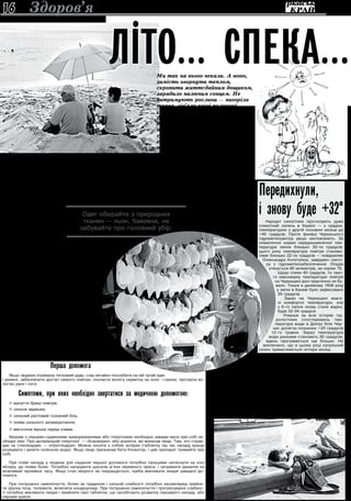 3 липня 2013 року16
Перша допомога
Якщо людина отримала тепловий удар, слід негайно послабити на ній тугий одяг
і ремені, забезпечити доступ свіжого повітря, покласти вологу серветку на чоло і скроні, протерти во-
логою руки і ноги.
Симптоми, при яких необхідно звертатися за медичною допомогою:
 відчуття браку повітря,
 сильна задишка,
 сильний раптовий головний біль,
 поява сильного запаморочення,
 миготіння мушок перед очима.
Хворим з серцево-судинними захворюваннями або гіпертонією необхідно завжди мати при собі не-
обхідні ліки. При артеріальній гіпертонії — «Еналаприл» або аналоги, які виписав лікар. Тим, хто страж-
дає на стенокардію, — нітрогліцерин. Можна носити з собою аспірин (таблетку під час нападу краще
розжувати і запити склянкою води). Якщо лікар призначав бета-блокатор, і цей препарат тримайте при
собі.
При появі нападу у людини для надання першої допомоги потрібно пальцями натиснути на очні
яблука, до появи болю. Потрібно напружити щосили м'язи черевного преса, і затримати дихання на
можливий проміжок часу. Якщо стан хворого не покращується, треба викликати лікаря швидкої до-
помоги.
При погіршенні самопочуття, болях за грудиною і сильній слабкості потрібно насамперед прийня-
ти зручну позу, полежати, включити кондиціонер. При погіршенні самопочуття і прогресуванні слабкос-
ті потрібно викликати лікаря і прийняти свої таблетки, що запобігають розвитку серцевого нападу, або
серцеві краплі.
Одяг обирайте з природних
тканин — льон, бавовна, не
забувайте про головний убір.
Здоров’я
Передихнули,
і знову буде +32°Народні синоптики прогнозують дуже
спекотний липень в Україні — з градом,
температурою у другій половині місяця до
+40 градусів. Проте фахівці Черкаського
гідрометеоцентру дещо заспокоюють. За
кліматичної норми середньомісячної тем-
ператури липня близько 20-ти градусів,
цього року температура повітря станови-
тиме близько 22-ох градусів — повідомляє
Олександра Колотухіна, завідувач секто-
ру з гідрометеозабезпечення. Опадів
очікується 80 міліметрів, за норми 76.
Щодо спеки 40 градусів, то тако-
го максимуму температури повітря
на Черкащині досі практично не бу-
вало. Тільки в далекому 1936 році
у липні в Каневі було зафіксовано
39 градусів.
Зараз на Черкащині взага-
лі комфортні температури, але
з 6-го липня знову стане жарко,
буде 32-34 градуси.
Уперше за всю історію гід-
рологічних спостережень тем-
пература води в Дніпрі біля Чер-
кас досягла позначки +20 градусів
12-го травня. Зараз температура
води ранками становить 26 градусів,
вдень прогрівається ще більше. Не
виключено, що в цьому році купальний
сезон триматиметься чотири місяці.
Так загоряв, що аж «димок» пішов
Через спеку побільшало викликів швидкої медичної допомоги в
Черкасах. Останніми тижнями троє черкасців одержали тепловий
удар, восьмеро перегрілися і їм стало погано — констатує в.о. го-
ловного лікаря Черкаської станції швидкої медичної допомоги Світ-
лана Дєгтярьова. Причому, якщо люди старшого покоління, навіть
хворі з серцево-судинними й іншими патологіями, бережуть себе,
уникають палючого сонця й перегріву, то в цих випадках якраз без-
печна молодь і ставала пацієнтами «швидкої». Так, юний черкасець
три години загоряв на пляжі й одержав опіки. Такі, що довелося те-
лефонувати на «103».
З
авідувач терапевтичного
відділення №2 Третьої
лікарні швидкої медич-
ної допомоги м.Черкаси Пе-
тро Герасимюк зазначає, що
кількість пацієнтів через спеку
дещо зросла.
Володимир Казмірук, за-
відувач відділення гіперто-
нічної хвороби обласного
кардіоцентру, зауважує, що
у спеку підвищується ризик
інфарктів, інсультів у людей
з серцево-судинними пато-
логіями.
В жару організм про-
бує сам упоратися із зміною
температури і зниженням
вмісту кисню в повітрі: силь-
нішає виділення поту, серце
б’ється прискорено та підви-
щується артеріальний тиск.
Щоб не додавати організ-
му ще більше роботи, не ви-
пробовувати на міцність свої
судини, треба обмежити фі-
зичне навантаження — ра-
дить лікар. Або працювати,
скажімо, на городі під вечір,
а базар відвідувати вранці.
Якщо немає можливос-
ті пересидіти спеку в тіні, на
природі, біля водойми, дово-
диться лишатися в квартирі,
можна полегшити своє ста-
новище: робити обтирання
прохолодною водою, ставати
під прохолодний душ. Мож-
на вмикати кондиціонер, але
при цьому температура пові-
тря, яке він подає, повинна
бути не набагато нижча, ніж
температура надворі, — різ-
ниця має становити градусів
10, не більше.
Одяг обирайте з природ-
них тканин — льон, бавовна,
не забувайте про головний
убір.
Оскільки йде велика
втрата рідини, кров згущу-
ється. Тому серцю роботи
додається, щоб її прокачува-
ти. Проте рекомендація вжи-
вати побільше води, навіть
до трьох літрів на день, — це
не для людей із серцево-
судинними патологія-
ми. Бо ж якщо серце
— як слабкий насос,
що й так працює
«захлинаючись»,
то збільшене на-
вантаження може
призвести до
серцевої недо-
статності. Її на-
слідки — кар-
діальна астма,
набряк легень…
Але, йдучи з
дому, пляшеч-
ку води при собі
треба мати. Бо
ж зневоднення —
страшна річ. Згадай-
мо, як днями загинув
у пустелі в Об’єднаних
Арабських Еміратах ві-
домий автогонщик Вадим
Нестерчук: автомобіль ко-
манди застряг у пісках, Не-
стерчук вирішив піти пішки
по допомогу до найближчої
траси, залишивши воду на-
парнику. На пекучому сон-
ці за довгого переходу гон-
щик, здорова й тренована
людина, помер від зневод-
нення й теплового удару.
Якщо хворим і вжива-
ти у спеку рідину, то кра-
ще прохолодну воду, просту
й навіть не газовану. Зеле-
ний чай (негарячий, 30-40-
градусної температури, без
цукру; в чай можна додати
м’яту, мелісу), підкислені ли-
моном компоти. Це найкра-
ще втамовує спрагу. Їжа не
повинна бути важкою, як-
то сало, часник, смажене
м’ясо… Користуючись дара-
ми літа, краще вживати са-
лати, фрукти, овочі.
ПідготувалаЛарисаСОКОЛОВСЬКА
Літо… спека…Ми так на нього чекали. А воно,
замість огорнути теплом,
скропити життєдайним дощиком,
зарядило палючим сонцем. Не
витримують рослини — вигоріла
трава, зів’яли кущі полуниці,
скручуються огірки, дочасно
дозріває колос у полі… Так само
важко переносять спеку люди,
насамперед з хворобами серцево-
судинної системи. Про вплив
екстремальної погоди на здоров’я
та як вистояти перед нею
розповідають лікарі.
 