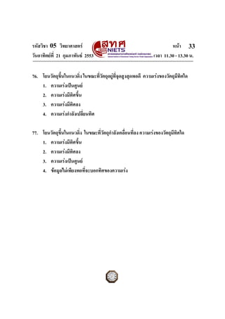 รหัสวิชา 05 วิทยาศาสตร หนา
วันอาทิตยที่ 21 กุมภาพันธ 2553 เวลา 11.30 - 13.30 น.
ฉบับ 1 สําหรับการสอบปกติ
33
76. โยนวัตถุขึ้นในแนวดิ่ง ในขณะที่วัตถุอยูที่จุดสูงสุดพอดี ความเรงของวัตถุมีทิศใด
1. ความเรงเปนศูนย
2. ความเรงมีทิศขึ้น
3. ความเรงมีทิศลง
4. ความเรงกําลังเปลี่ยนทิศ
77. โยนวัตถุขึ้นในแนวดิ่ง ในขณะที่วัตถุกําลังเคลื่อนที่ลง ความเรงของวัตถุมีทิศใด
1. ความเรงมีทิศขึ้น
2. ความเรงมีทิศลง
3. ความเรงเปนศูนย
4. ขอมูลไมเพียงพอที่จะบอกทิศของความเรง
 