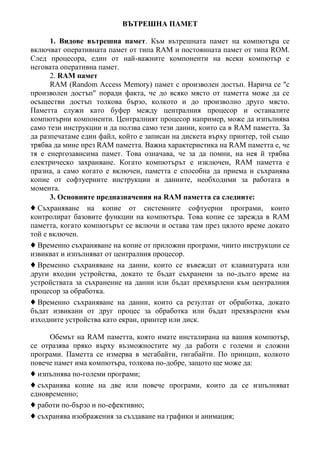 ВЪТРЕШНА ПАМЕТ
1. Видове вътрешна памет. Към вътрешната памет на компютъра се
включват оперативната памет от типа RAM и постоянната памет от типа ROM.
След процесора, един от най-важните компоненти на всеки компютър е
неговата оперативна памет.
2. RAM памет
RAM (Random Access Memory) памет c произволен достъп. Нарича се "с
произволен достъп" поради факта, че до всяко място от паметта може да се
осъществи достъп толкова бързо, колкото и до произволно друго място.
Паметта служи като буфер между централния процесор и останалите
компютърни компоненти. Централният процесор например, може да изпълнява
само тези инструкции и да ползва само тези данни, които са в RAM паметта. За
да разпечатаме един файл, който е записан на дискета върху принтер, той също
трябва да мине през RAM паметта. Важна характеристика на RAM паметта е, че
тя е енергозависима памет. Това означава, че за да помни, на нея й трябва
електрическо захранване. Когато компютърът е изключен, RAM паметта е
празна, а само когато е включен, паметта е способна да приема и съхранява
копие от софтуерните инструкции и данните, необходими за работата в
момента.
3. Основните предназначения на RAM паметта са следните:
♦ Съхраняване на копие от системните софтуерни програми, които
контролират базовите функции на компютъра. Това копие се зарежда в RAM
паметта, когато компютърът се включи и остава там през цялото време докато
той е включен.
♦ Временно съхраняване на копие от приложни програми, чиито инструкции се
извикват и изпълняват от централния процесор.
♦ Временно съхраняване на данни, които се въвеждат от клавиатурата или
други входни устройства, докато те бъдат съхранени за по-дълго време на
устройствата за съхранение на данни или бъдат прехвърлени към централния
процесор за обработка.
♦ Временно съхраняване на данни, които са резултат от обработка, докато
бъдат извикани от друг процес за обработка или бъдат прехвърлени към
изходните устройства като екран, принтер или диск.
Обемът на RAM паметта, която имате инсталирана на вашия компютър,
се отразява пряко върху възможностите му да работи с големи и сложни
програми. Паметта се измерва в мегабайти, гигабайти. По принцип, колкото
повече памет има компютъра, толкова по-добре, защото ще може да:
♦ изпълнява по-големи програми;
♦ съхранява копие на две или повече програми, които да се изпълняват
едновременно;
♦ работи по-бързо и по-ефективно;
♦ съхранява изображения за създаване на графики и анимация;
 