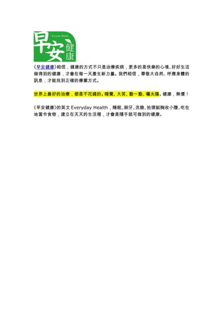 《早安健康》相信，健康的方式不只是治療疾病，更多的是快樂的心境、好好生活 
做得到的健康，才會在每一天產生新力量。我們相信，尊敬大自然、呼應身體的 
訊息，才能找到正確的療禦方式。 
世界上最好的治療，都是不花錢的。睡覺、大笑、動一動、曬太陽。健康，無價！ 
《早安健康》的英文Everyday Health，睡眠、刷牙、洗臉、抬頭挺胸收小腹、吃在 
地當令食物，建立在天天的生活裡，才會是隨手就可做到的健康。 
