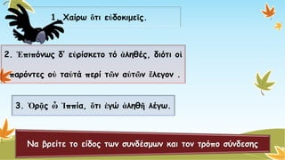 1. Χαίρω ὅτιεὐδοκιμεῖς. 
2. Ἐπιπόνωςδ’ εὐρίσκετοτόἀληθές, διότι οἱ 
παρόντες οὐταὐτάπερί τῶναὐτῶνἔλεγον. 
3. ὉρᾷςὦἹππία, ὅτιἐγώἀληθῆλέγω. Να βρείτε το είδος των συνδέσμων και τον τρόπο σύνδεσης  