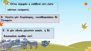 7. Οὕτωἰσχυρόνἡἀλήθειάἐστι,ὥστε 
πάντων ἐπικρατεῖ. 
8. ἩγεῖτομένΧειρίσοφος, ὠπισθοφυλάκειδέΞενοφῶν. 
9. Ἡμένἀδικίαμέγιστον κακόν, ἡδέ 
δικαιοσύνη ἀγαθόνἐστί.  