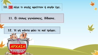 10. Ἤλέγε τι σιγῆςκρεῖττονἤσιγήν ἔχε. 
11. Εἰἄλλωςγιγνώσκεις, δίδασκε. 
12. Ἡγῆπάντα φύει τε καίτρέφει.  