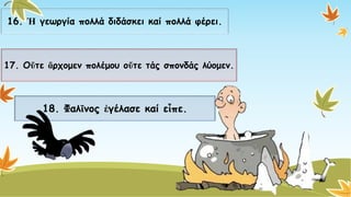 16. Ἡγεωργία πολλά διδάσκει καίπολλά φέρει. 
17. Οὔτεἄρχομενπολέμου οὔτετάςσπονδάςλύομεν. 
18. Φαλῖνοςἐγέλασεκαίεἶπε.  