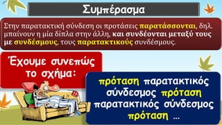 Συμπέρασμα 
Στην παρατακτική σύνδεση οι προτάσεις παρατάσσονται, δηλ. μπαίνουν η μία δίπλα στην άλλη, και συνδέονται μεταξύ τους με συνδέσμους, τους παρατακτικούςσυνδέσμους. 
Έχουμε συνεπώς το σχήμα: 
πρότασηπαρατακτικός σύνδεσμος πρότασηπαρατακτικός σύνδεσμος πρόταση…  
