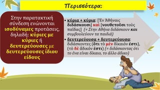 Περισσότερα: 
•κύρια + κύρια: [ἘνἈθήναιςδιδάσκουσι]καὶ[νουθετοῦσιτοὺςπαῖδας] (= Στην Αθήνα διδάσκουν καισυμβουλεύουν τα παιδιά) 
•δευτερεύουσα + δευτερεύουσα: διδάσκοντες (ὅτιτὸμὲνδίκαιόνἐστι), (τὸδὲἄδικόνἐστι) (= διδάσκοντας ότι το ένα είναι δίκαιο, το άλλο άδικο) 
Στην παρατακτική σύνδεση ενώνονται ισοδύναμεςπροτάσεις, δηλαδή: κύριες με κύριεςή δευτερεύουσεςμε δευτερεύουσες ίδιου είδους  