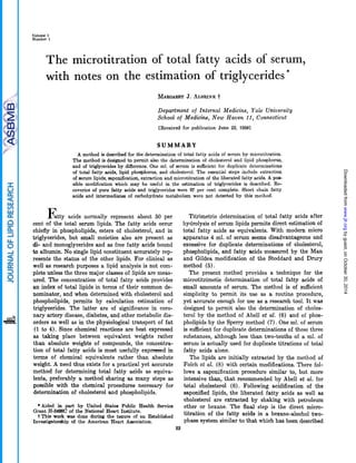 Volume 1
Number 1
The microtitration of total fattv acids ot serum,
with notes on the estimation of triglycerides*
MARGARETJ. ALRRINK~
Department of Internal Medicine, Yale University
School of Medicine, New Haven 11, Connecticut
[Received for publication June 22, 19591
S U M M A R Y
A method is described for the determination of total fatty acids of serum by microtitration.
The method is designed to permit also the determination of cholesterol and lipid phosphorus,
and of triglycerides by difference. One ml. of serum is sufficient for duplicate determinations
of total fatty acids, lipid phosphorus, and cholesterol. The essential steps include extraction
of serum lipids, saponification,extraction and microtitration of the liberated fatty acids. A POI+
sible modification which may be useful in the estimation of triglycerides is described. Re-
coveries of pure fatty acids and triglycerides were 97 per cent complete. Short chain fatty
acids and intermediates of carbohydrate metabolism were not detected by this method.
F a t t y acids normally represent about 50 per
cent of the total serum lipids. The fatty acids occur
chiefly in phospholipids, esters of cholesterol, and in
triglycerides, but small moieties also are present as
di- and monoglycerides and as free fatty acids bound
to albumin. No single lipid constituent accurately rep-
resents the status of the other lipids. For clinical as
well as research purposes a lipid analysis is not com-
plete unless the three major classes of lipids are meas-
ured. The concentration of total fatty acids provides
an index of total lipids in terms of their common de-
nominator, and when determined with cholesterol and
phospholipids, permits by calculation estimation of
triglycerides. The latter are of significance in coro-
nary artery disease, diabetes, and other metabolic dis-
orders as well as in the physiological transport of fat
(1 to 4), Since chemical reactions are best expressed
as taking place between equivalent weights rather
than absolute weights of compounds, the concentra-
tion of total fatty acids is most usefully exp&d in
terms of chemical equivalents rather than absolute
weight. A need thus exists for a practical yet accurate
method for determining total fatty acids as equiva-
lents, preferably a method sharing as many steps as
possible with the chemical procedures necessary for
determination of cholesterol and phospholipids.
*Aided in part by United States Public Health Service
tThis work was done during the tenure of an Established
Grant H-3498Cof the National Heart Inatitute.
Investigatorship of the American Heart Association.
Titrimetric determination of total fatty acids after
hydrolysis of serum lipids permits direct estimation of
total fatty acids as equivalents. With modern micro
apparatus 4 ml. of serum seems disadvantageous and
excessive for duplicate determinations of cholesterol,
phospholipids, and fatty acids measured by the Man
and Gildea modification of the Stoddard and Drury
method ( 5 ) .
The present method provides a technique for the
microtitrimetic determination of total fatty acids of
small amounts of serum. The method is of sufficient
simplicity to permit its use as a routine procedure,
yet accurate enough for use as a research tool. It was
designed to permit also the determination of choles-
terol by the method of Abell et al. (6) and of phos-
pholipids by the Sperry method (7). One ml. of serum
is sufficient for duplicate determinations of these three
substances, although less than two-tenths of a ml. of
serum is actually used for duplicate titrations of total
fatty acids alone.
The lipids are initially extracted by the method of
Folch et al. (8) with certain modifications. There fol-
lows a saponification procedure similar to, but more
intensive than, that recommended by Abell et al. for
total cholesterol (6). Following acidification of the
saponified lipids, the liberated fatty acids as well as
cholesterol are extracted by shaking with petroleum
ether or hexane. The final step is the direct micro-
titration of the fatty acids in a hexane-alcohol two-
phase system similar to that which has been described
53
byguest,onOctober30,2014www.jlr.orgDownloadedfrom
 