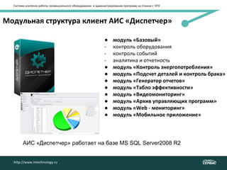 Модульная структура клиент АИС «Диспетчер»
http://www.intechnology.ru
● модуль «Базовый»
- контроль оборудования
- контроль событий
- аналитика и отчетность
● модуль «Контроль энергопотребления»
● модуль «Подсчет деталей и контроль брака»
● модуль «Генератор отчетов»
● модуль «Табло эффективности»
● модуль «Видеомониторинг»
● модуль «Архив управляющих программ»
● модуль «Web - мониторинг»
● модуль «Мобильное приложение»
http://www.intechnology.ru
Система контроля работы промышленного оборудования и администрирования программ на станках с ЧПУ
АИС «Диспетчер» работает на базе MS SQL Server2008 R2
 