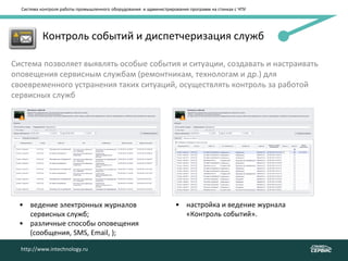Система контроля работы промышленного оборудования и администрирования программ на станках с ЧПУ
http://www.intechnology.ru
• Контроль событий и диспетчеризация служб
Система позволяет выявлять особые события и ситуации, создавать и настраивать
оповещения сервисным службам (ремонтникам, технологам и др.) для
своевременного устранения таких ситуаций, осуществлять контроль за работой
сервисных служб
• ведение электронных журналов
сервисных служб;
• различные способы оповещения
(сообщения, SMS, Email, );
• настройка и ведение журнала
«Контроль событий».
http://www.intechnology.ru
 