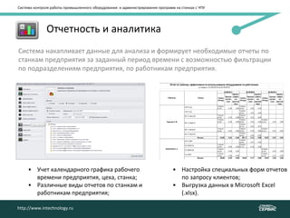 Система контроля работы промышленного оборудования и администрирования программ на станках с ЧПУ
http://www.intechnology.ru
• Отчетность и аналитика
Система накапливает данные для анализа и формирует необходимые отчеты по
станкам предприятия за заданный период времени с возможностью фильтрации
по подразделениям предприятия, по работникам предприятия.
• Учет календарного графика рабочего
времени предприятия, цеха, станка;
• Различные виды отчетов по станкам и
работникам предприятия;
• Настройка специальных форм отчетов
по запросу клиентов;
• Выгрузка данных в Microsoft Excel
(.xlsx).
http://www.intechnology.ru
 