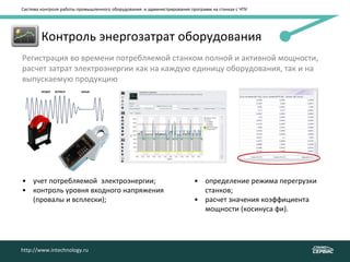 Система контроля работы промышленного оборудования и администрирования программ на станках с ЧПУ
http://www.intechnology.ru
• Контроль энергозатрат оборудования
Регистрация во времени потребляемой станком полной и активной мощности,
расчет затрат электроэнергии как на каждую единицу оборудования, так и на
выпускаемую продукцию
• учет потребляемой электроэнергии;
• контроль уровня входного напряжения
(провалы и всплески);
• определение режима перегрузки
станков;
• расчет значения коэффициента
мощности (косинуса фи).
http://www.intechnology.ru
 