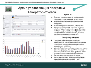 Система контроля работы промышленного оборудования и администрирования программ на станках с ЧПУ
Архив управляющих программ
Генератор отчетов
• Ведение единого реестра управляющих
программ с присвоением штрих-кода;
• Контроль версионности управляющих
программ;
• Выгрузка программ с УЧПУ в Архив УП;
• Контроль загрузки УП в станки: журнал
загрузки УП с фиксацией информации по
каждому событию загрузки УП (станок,
дата/время загрузки, оператор).
http://www.intechnology.ru
Архив УП
Генератор отчетов
• Создание произвольных отчетов о
длительности контролируемых состояний
станочного оборудования за различные
промежутки времени;
• Возможность выбора типа диаграммы; типа
данных: абсолютные часы, средние часы,
относительные; периода наблюдения;
• Автоматическая рассылка отчетов;
• Выгрузка отчетов в Microsoft Excel (.xlsx),
диаграммы в виде картинок (.png).
 