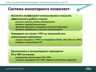 Система мониторинга позволяет:
http://www.intechnology.ruhttp://www.intechnology.ru
Система контроля работы промышленного оборудования и администрирования программ на станках с ЧПУ
Увеличить коэффициент использования и повысить
эффективность работы станков
- реальная картина загрузки оборудования;
- - контроль трудовой дисциплины;
- - фиксация простоев и своевременная диспетчеризация;
- - контроль потребления и качества электроэнергии.
Передавать на станки с ЧПУ по локальной сети
управляющие программы
- загрузка программ в УЧПУ по интерфейсам RS232, USB, Ethernet, ИРПС;
- - контроль использования УП.
Организовать и контролировать проведение
ТО и ППР на станках
- определение сроков начала ТО и ППР;
- - контроль проведения ТО и ППР, ведение электронных журналов.
 