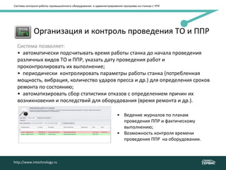 Система контроля работы промышленного оборудования и администрирования программ на станках с ЧПУ
http://www.intechnology.ru
• Организация и контроль проведения ТО и ППР
Система позволяет:
• автоматически подсчитывать время работы станка до начала проведения
различных видов ТО и ППР, указать дату проведения работ и
проконтролировать их выполнение;
• периодически контролировать параметры работы станка (потребленная
мощность, вибрация, количество ударов пресса и др.) для определения сроков
ремонта по состоянию;
• автоматизировать сбор статистики отказов с определением причин их
возникновения и последствий для оборудования (время ремонта и др.).
.
• Ведение журналов по планам
проведения ППР и фактическому
выполнению;
• Возможность контроля времени
проведения ППР на оборудовании.
http://www.intechnology.ru
 