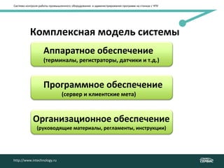 Система контроля работы промышленного оборудования и администрирования программ на станках с ЧПУ
http://www.intechnology.ru
Комплексная модель системы
Аппаратное обеспечение
(терминалы, регистраторы, датчики и т.д.)
Программное обеспечение
(сервер и клиентские мета)
Организационное обеспечение
(руководящие материалы, регламенты, инструкции)
 