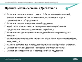 Система контроля работы промышленного оборудования и администрирования программ на станках с ЧПУ
Преимущества системы «Диспетчер»
✓ Возможность мониторинга станков с ЧПУ, автоматических линий,
универсальных станков, термического, сварочного и другого
промышленного оборудования.
✓ Возможность учета энергозатрат оборудования.
✓ Удобство использования системы различными службами на
предприятии: технолога, ремонтных служб и т.д.
✓ Возможность адаптации системы под особенности производства
заказчика.
✓ Возможность интеграции с системами управления производством (ERP,
MES, ТОиР, 1С).
✓ Наличие регламентов и методик по применению и работе с системой.
✓ Оперативность внедрения и невысокая стоимость системы.
✓ Оперативная гарантийная и пост гарантийная поддержка.
http://www.intechnology.ru
 