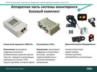 Аппаратная часть системы мониторинга
Базовый комплект
Станочный терминал «ТВВ-10»
Назначение: мониторинг
цифровых сигналов с
возможностью указания причин
простоя, передача управляющих
программ на станки с ЧПУ,
подсчет деталей, контроль брака.
Система контроля работы промышленного оборудования и администрирования программ на станках с ЧПУ
http://www.intechnology.ru
Регистратор «Р-02»
Назначение: мониторинг
цифровых и аналоговых
сигналов, контроль
энергопотребления и
качества питающего
напряжения.
Дополнительное оборудование
сканер штрих-кода;
видео-камера;
токовые датчики;
световой блок сигнализации.
 