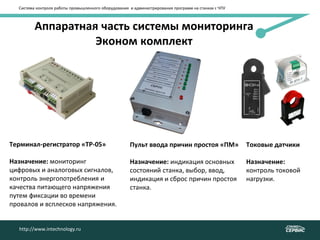 Аппаратная часть системы мониторинга
Эконом комплект
Система контроля работы промышленного оборудования и администрирования программ на станках с ЧПУ
Терминал-регистратор «ТР-05»
Назначение: мониторинг
цифровых и аналоговых сигналов,
контроль энергопотребления и
качества питающего напряжения
путем фиксации во времени
провалов и всплесков напряжения.
Токовые датчики
Назначение:
контроль токовой
нагрузки.
Пульт ввода причин простоя «ПМ»
Назначение: индикация основных
состояний станка, выбор, ввод,
индикация и сброс причин простоя
станка.
http://www.intechnology.ru
 