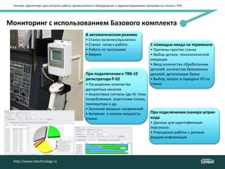 Система «Диспетчер» для контроля работы промышленного оборудования и администрирования программ на станках с ЧПУ
http://www.intechnology.ru
Мониторинг с использованием Базового комплекта
В автоматическом режиме
• Станок включен/выключен
• Станок готов к работе
• Работа по программе
• Авария
При подключении к ТВВ-10
регистратора Р-02
• Расширение количества
дискретных каналов
• Аналоговые сигналы (до 4): токи,
потребляемые агрегатами станка,
температура и др.
• Значения входных напряжений
• Активная и полная мощность
станка
http://www.intechnology.ru
С помощью ввода на терминале
• Причины простоя станка
• Выбор детали, технологической
операции
• Ввод количества обработанных
деталей, количества браковнных
деталей, детализация брака
• Выбор, запрос и передача УП на
станки
При подключении сканера штрих-
кода
• Данные для идентификация
персонала
• Упрощение работы с ручным
вводом информации
 