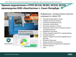 Система «Диспетчер» для контроля работы промышленного оборудования и администрирования программ на станках с ЧПУ
http://www.intechnology.ru
Прямое подключение к УЧПУ NC110, NC201, NC210, NC310
производства ООО «БалтСистем» г. Санкт-Петербург
• Текущий режим работы станка;
• Текущее состояние системы;
• Состояние перемещения оси;
• Состояние выполнения;
• Состояния системы и станка;
• Готовность УЧПУ, станка, основные сигналы
электроавтоматики;
• Аварийные состояния;
• Номер текущей главной УП и подпрограммы;
• Текущий кадр УП;
• Подсчет текущего количества обработанных
деталей;
• Активная G-функция;
• Номер активного инструмента;
• Номер активного корректора инструмента;
• Причина простоя;
• и др..
Информация, которую можно получать
напрямую со стойки ЧПУ
Необходимо наличие
ethernet выхода (RJ45)
http://www.intechnology.ru
 