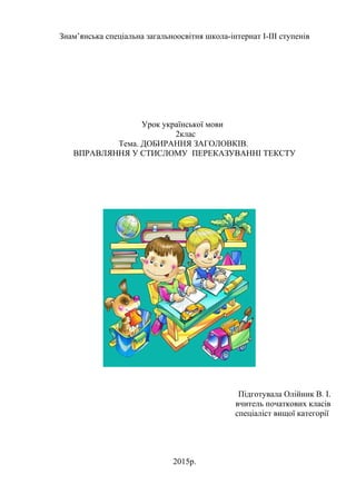 Знам’янська спеціальна загальноосвітня школа-інтернат І-ІІІ ступенів
Урок української мови
2клас
Тема. ДОБИРАННЯ ЗАГОЛОВКІВ.
ВПРАВЛЯННЯ У СТИСЛОМУ ПЕРЕКАЗУВАННІ ТЕКСТУ
Підготувала Олійник В. І.
вчитель початкових класів
спеціаліст вищої категорії
2015р.
 