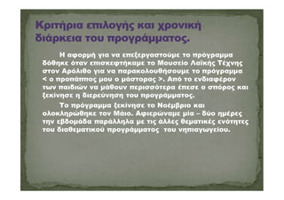 Η αφορμή για να επεξεργαστούμε το πρόγραμμα
δόθηκε όταν επισκεφτήκαμε το Μουσείο Λαϊκής Τέχνης
στον Αρόλιθο για να παρακολουθήσουμε το πρόγραμμα
< ο προπάππος μου ο μάστορας >. Από το ενδιαφέρον
των παιδιών να μάθουν περισσότερα έπεσε ο σπόρος και
ξεκίνησε η διερεύνηση του προγράμματος.
Το πρόγραμμα ξεκίνησε το Νοέμβριο και
ολοκληρώθηκε τον Μάιο. Αφιερώναμε μία – δύο ημέρες
την εβδομάδα παράλληλα με τις άλλες θεματικές ενότητες
του διαθεματικού προγράμματος του νηπιαγωγείου.
 