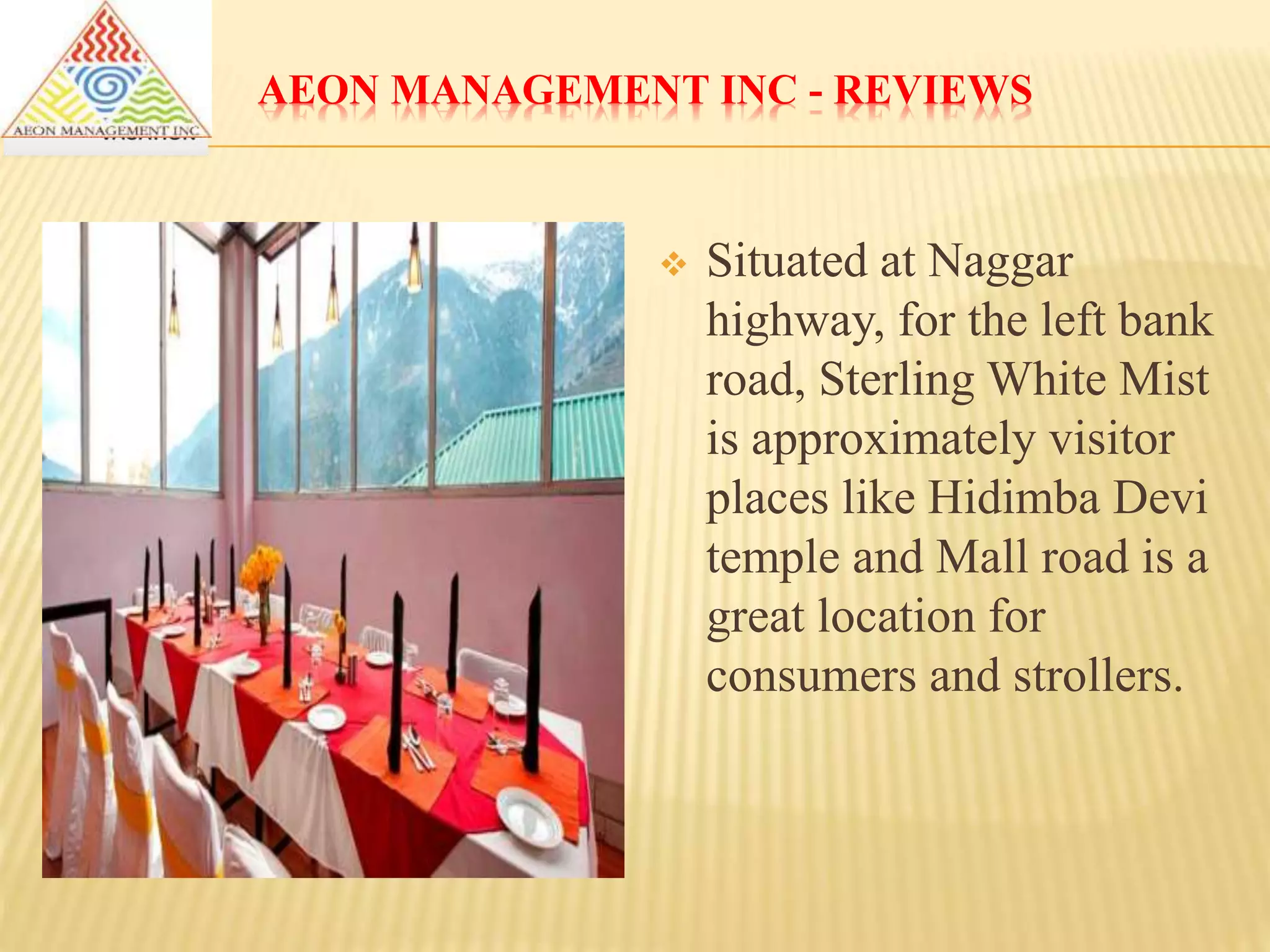 AEON MANAGEMENT INC - REVIEWS
 Situated at Naggar
highway, for the left bank
road, Sterling White Mist
is approximately visitor
places like Hidimba Devi
temple and Mall road is a
great location for
consumers and strollers.
 