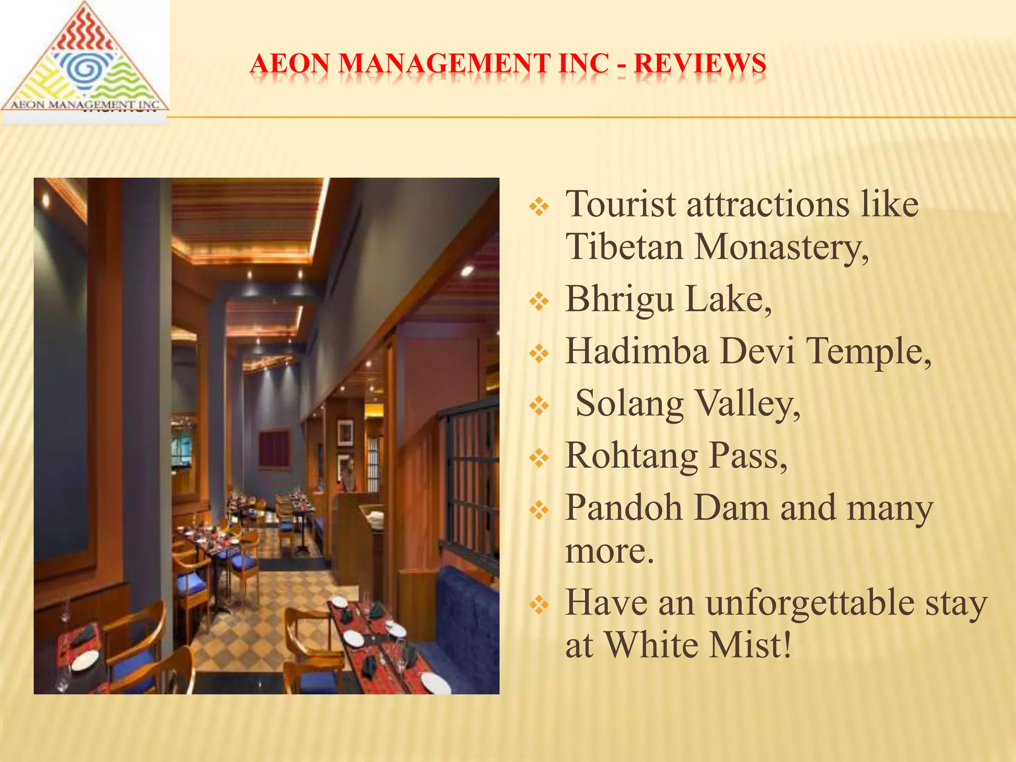 AEON MANAGEMENT INC - REVIEWS
 Tourist attractions like
Tibetan Monastery,
 Bhrigu Lake,
 Hadimba Devi Temple,
 Solang Valley,
 Rohtang Pass,
 Pandoh Dam and many
more.
 Have an unforgettable stay
at White Mist!
 