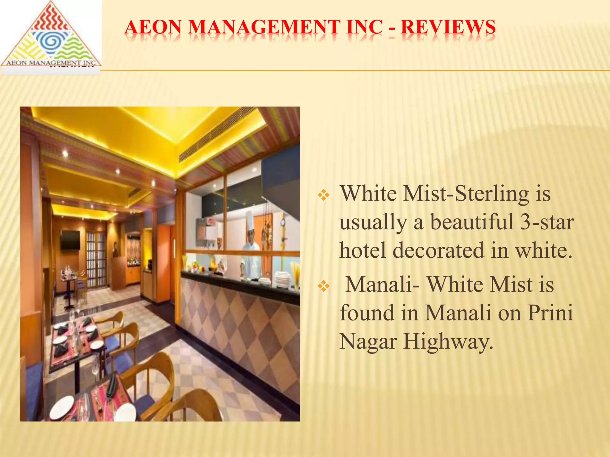 AEON MANAGEMENT INC - REVIEWS
 White Mist-Sterling is
usually a beautiful 3-star
hotel decorated in white.
 Manali- White Mist is
found in Manali on Prini
Nagar Highway.
 