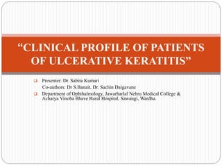  Presenter: Dr. Sabita Kumari
Co-authors: Dr S.Banait, Dr. Sachin Daigavane
 Department of Ophthalmology, Jawarharlal Nehru Medical College &
Acharya Vinoba Bhave Rural Hospital, Sawangi, Wardha.
“CLINICAL PROFILE OF PATIENTS
OF ULCERATIVE KERATITIS”
 