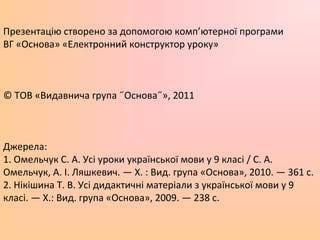 Презентацію створено за допомогою комп’ютерної програми
ВГ «Основа» «Електронний конструктор уроку»
© ТОВ «Видавнича група ˝Основа˝», 2011
Джерела:
1. Омельчук С. А. Усі уроки української мови у 9 класі / С. А.
Омельчук, А. І. Ляшкевич. — Х. : Вид. група «Основа», 2010. — 361 с.
2. Нікішина Т. В. Усі дидактичні матеріали з української мови у 9
класі. — Х.: Вид. група «Основа», 2009. — 238 с.
 