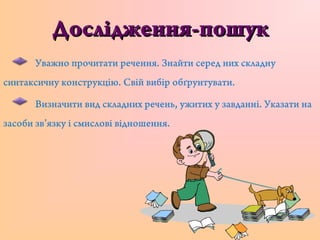 Дослідження-пошукДослідження-пошук
Уважно прочитати речення. Знайти серед них складну
синтаксичну конструкцію. Свій вибір обґрунтувати.
Визначити вид складних речень, ужитих у завданні. Указати на
засоби зв’язку і смислові відношення.
 