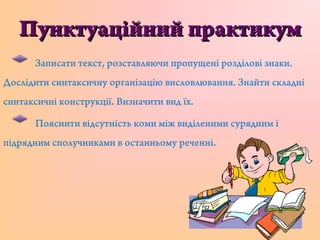 Пунктуаційний практикумПунктуаційний практикум
Записати текст, розставляючи пропущені розділові знаки.
Дослідити синтаксичну організацію висловлювання. Знайти складні
синтаксичні конструкції. Визначити вид їх.
Пояснити відсутність коми між виділеними сурядним і
підрядним сполучниками в останньому реченні.
 