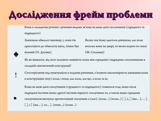 Дослідження фрейм проблемиДослідження фрейм проблеми
Кома в складному реченні з різними видами зв’язку на межі двох сполучників (сурядного та
підрядного)
Закінчили обмолот пшениці, і, поки тік
приготують до обмолоту жита, Левко був
вільний (О. Десняк).
Весна теж йому здається дівчиною, але коли
веселка живе на хмарі, то весна ходить по землі
(М. Стельмах)
Як ви вважаєте, від чого залежить наявність коми між сурядним і підрядним сполучниками в
складній синтаксичній конструкції?
!
Спостерігаючи над пунктуацією в поданих реченнях, з’ясувати закономірність уживання коми
в конструкціях типу і коли, і поки, але коли, але що, а коли та ін.
Кома на межі двох сполучників (сурядного та підрядного) ставиться тоді, якщо після
підрядної частини немає другої частини парного сполучника то, а також якщо сурядним
сполучником виступає протиставний сполучник а (але). (коли...) (коли...) [ ], і, [ (що... ), ... ].
[ ], і [ (що... ), то... ]. (поки...) (поки...)
 