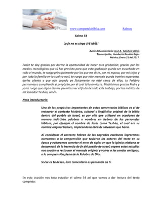 www.compartelabiblia.com Salmos
Salmo 54
La fe no es ciega ¡VE MÁS!
Autor del comentario: José A. Sánchez Vilchis
Transcripción: Humberto Rendón Rojas
México; Enero 21 del 2017.
Padre te doy gracias por darme la oportunidad de hacer esta grabación; gracias por los
medios tecnológicos que tú has provisto para que esta grabación pueda ser escuchada en
todo el mundo, te ruego principalmente por los que me diste, por mi esposa, por mis hijos y
por toda la familia en la cual yo nací, te ruego que este mensaje pueda traerles esperanza,
darles aliento y que aún cuando yo físicamente no esté cerca de ellos, tu Palabra
permanezca cumpliendo el propósito por el cual tú la enviaste. Muchísimas gracias Padre y
yo te ruego que algún día me permitas ver el fruto de todo éste trabajo, por los méritos de
mi Salvador Yeshúa, amén.
Nota introductoria:
Uno de los propósitos importantes de estos comentarios bíblicos es el de
restaurar el contexto histórico, cultural y lingüístico original de la biblia
dentro del pueblo de Israel, es por ello que utilizaré en ocasiones de
manera indistinta palabras o nombres en hebreo de los personajes
bíblicos, por ejemplo el nombre de Jesús como Yeshúa, el cual era su
nombre original hebreo, implicando la obra de salvación que haría.
Al considerar el contexto hebreo de las sagradas escrituras lograremos
acercarnos a la comprensión que tuvieron los autores del texto en su
época y evitaremos cometer el error de siglos en que la iglesia cristiana se
desconectó de la herencia de fe del pueblo de Israel; espero estos estudios
nos ayuden a restaurar el mensaje original y volver a las sendas antiguas,
a la comprensión plena de la Palabra de Dios.
Si ése es tu deseo, éste comentario es pensando en ti.
En esta ocasión nos toca estudiar el salmo 54 así que vamos a dar lectura del texto
completo:
 