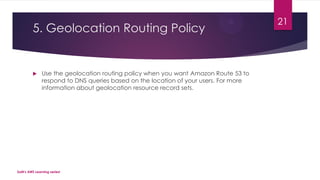 5. Geolocation Routing Policy
 Use the geolocation routing policy when you want Amazon Route 53 to
respond to DNS queries based on the location of your users. For more
information about geolocation resource record sets.
SaM's AWS Learning series!
21
 