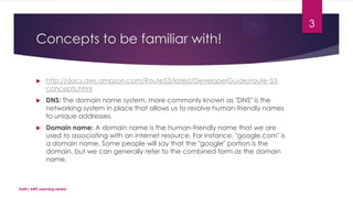 Concepts to be familiar with!
 http://docs.aws.amazon.com/Route53/latest/DeveloperGuide/route-53-
concepts.html
 DNS: The domain name system, more commonly known as "DNS" is the
networking system in place that allows us to resolve human-friendly names
to unique addresses.
 Domain name: A domain name is the human-friendly name that we are
used to associating with an internet resource. For instance, "google.com" is
a domain name. Some people will say that the "google" portion is the
domain, but we can generally refer to the combined form as the domain
name.
SaM's AWS Learning series!
3
 