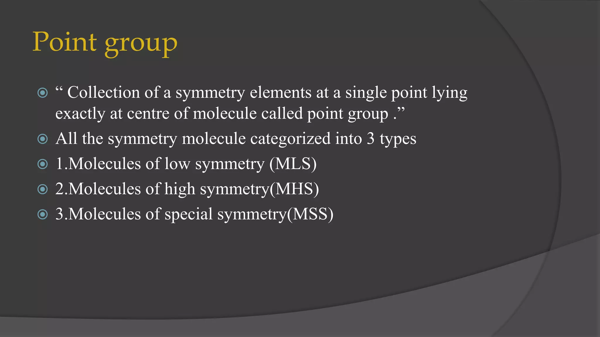 Point group
 “ Collection of a symmetry elements at a single point lying
exactly at centre of molecule called point group .”
 All the symmetry molecule categorized into 3 types
 1.Molecules of low symmetry (MLS)
 2.Molecules of high symmetry(MHS)
 3.Molecules of special symmetry(MSS)
 