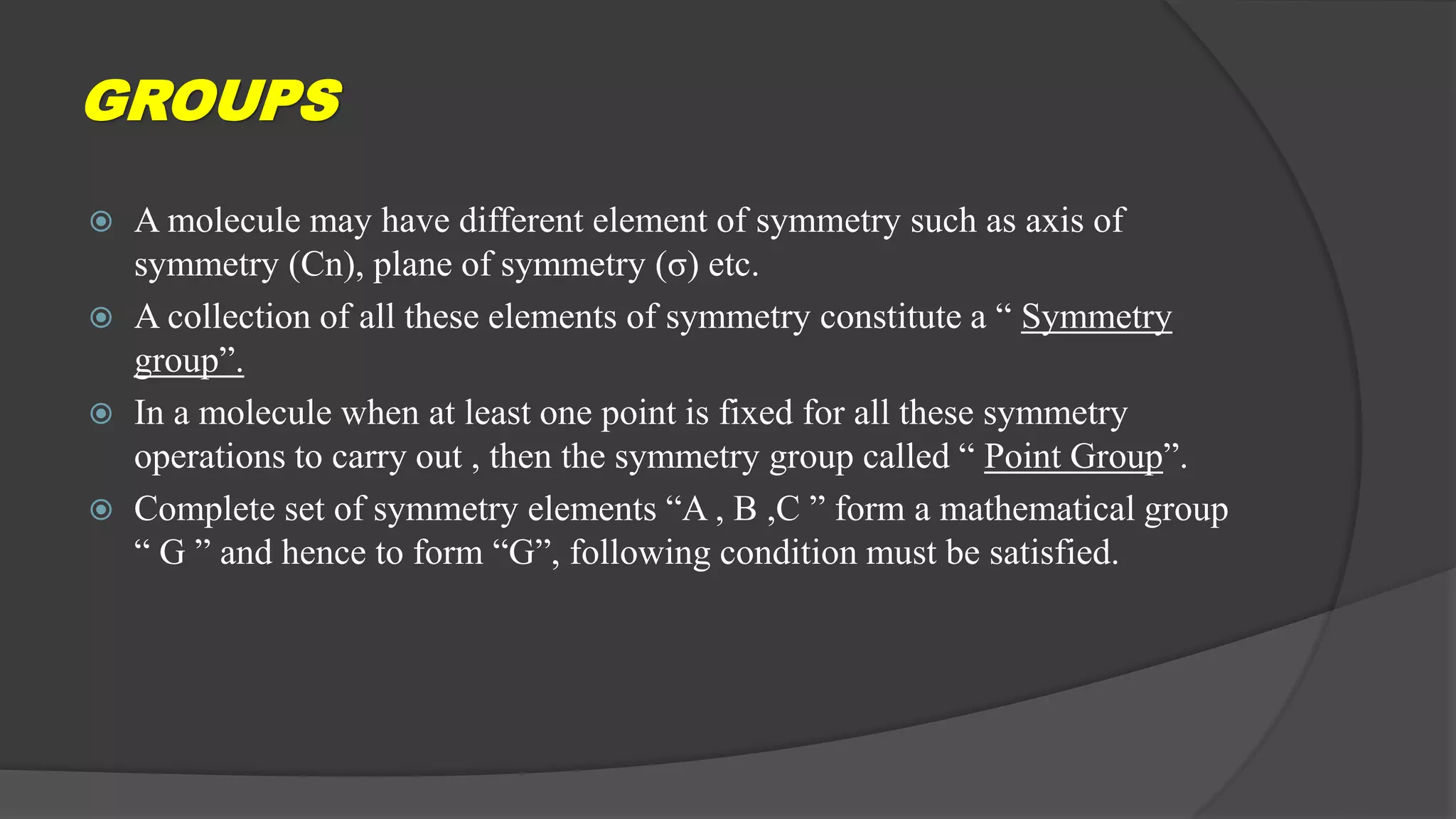 GROUPS
 A molecule may have different element of symmetry such as axis of
symmetry (Cn), plane of symmetry (σ) etc.
 A collection of all these elements of symmetry constitute a “ Symmetry
group”.
 In a molecule when at least one point is fixed for all these symmetry
operations to carry out , then the symmetry group called “ Point Group”.
 Complete set of symmetry elements “A , B ,C ” form a mathematical group
“ G ” and hence to form “G”, following condition must be satisfied.
 