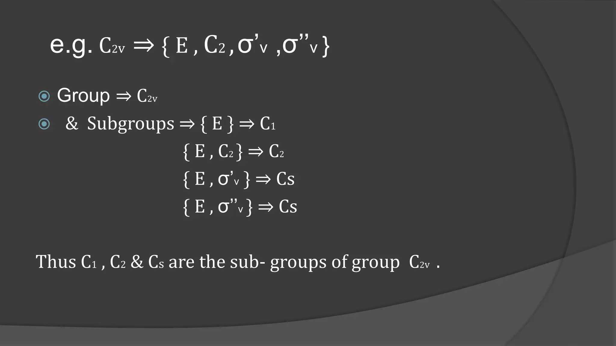 e.g. C2v ⇒ { E , C2 ,σ’v ,σ’’v }
 Group ⇒ C2v
 & Subgroups ⇒ { E } ⇒ C1
{ E , C2 } ⇒ C2
{ E , σ’v } ⇒ Cs
{ E , σ’’v } ⇒ Cs
Thus C1 , C2 & Cs are the sub- groups of group C2v .
 